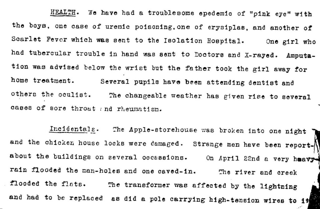 Health: We have had a troublesome epidemic of “pink eye” with the boys, one case of uremic poisoning, one of erysipelas, and another of Scarlet Fever which was sent to the Isolation Hospital. One girl who had tubercular trouble in hand was sent to Doctors and X-Rayed. Amputation was advised below the wrist but the father took the girl away for home treatment. Several pupils have been attending dentist and others the oculist. The changeable weather has given rise to several cases of sore throat and rheumatism. Incidentals: The Apple-storehouse was broken into one night and the chicken house locks were damaged. Strange men have been reported about the buildings on several occasions. On April 22nd a very heavy rain flooded the man-holes and one caved-in. The river and creek flooded the flats. The transformer was affected by the lighting and had to be replaced as did a pole carrying high-tension wires to it.